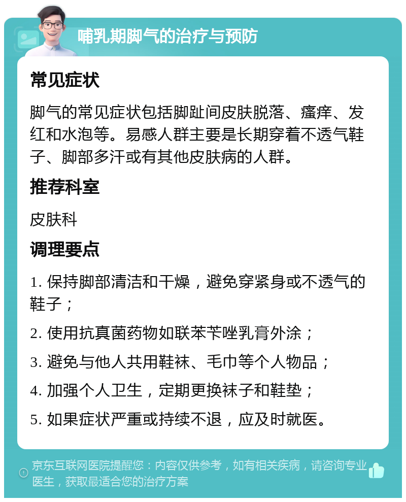 哺乳期脚气的治疗与预防 常见症状 脚气的常见症状包括脚趾间皮肤脱落、瘙痒、发红和水泡等。易感人群主要是长期穿着不透气鞋子、脚部多汗或有其他皮肤病的人群。 推荐科室 皮肤科 调理要点 1. 保持脚部清洁和干燥，避免穿紧身或不透气的鞋子； 2. 使用抗真菌药物如联苯苄唑乳膏外涂； 3. 避免与他人共用鞋袜、毛巾等个人物品； 4. 加强个人卫生，定期更换袜子和鞋垫； 5. 如果症状严重或持续不退，应及时就医。