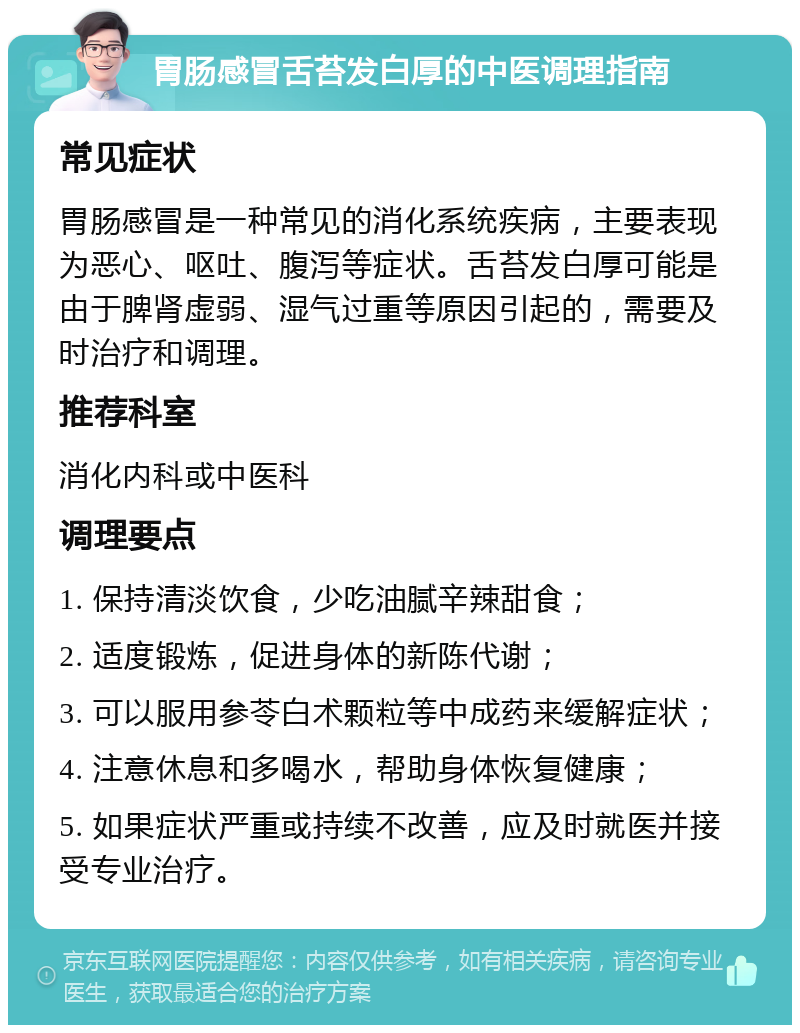 胃肠感冒舌苔发白厚的中医调理指南 常见症状 胃肠感冒是一种常见的消化系统疾病，主要表现为恶心、呕吐、腹泻等症状。舌苔发白厚可能是由于脾肾虚弱、湿气过重等原因引起的，需要及时治疗和调理。 推荐科室 消化内科或中医科 调理要点 1. 保持清淡饮食，少吃油腻辛辣甜食； 2. 适度锻炼，促进身体的新陈代谢； 3. 可以服用参苓白术颗粒等中成药来缓解症状； 4. 注意休息和多喝水，帮助身体恢复健康； 5. 如果症状严重或持续不改善，应及时就医并接受专业治疗。