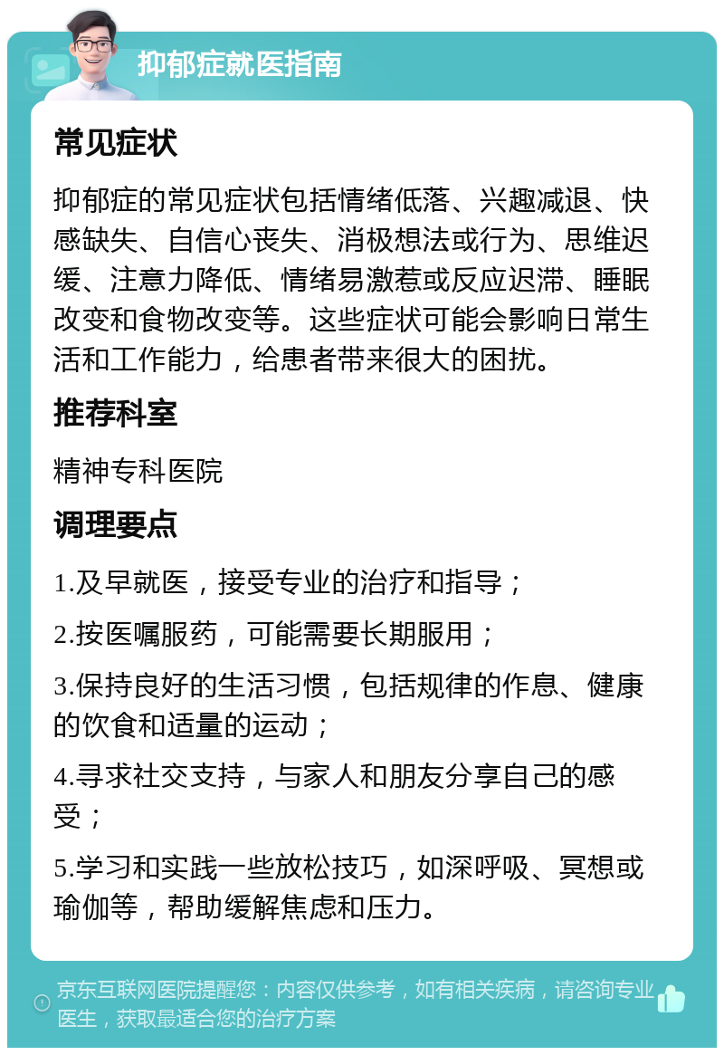 抑郁症就医指南 常见症状 抑郁症的常见症状包括情绪低落、兴趣减退、快感缺失、自信心丧失、消极想法或行为、思维迟缓、注意力降低、情绪易激惹或反应迟滞、睡眠改变和食物改变等。这些症状可能会影响日常生活和工作能力，给患者带来很大的困扰。 推荐科室 精神专科医院 调理要点 1.及早就医，接受专业的治疗和指导； 2.按医嘱服药，可能需要长期服用； 3.保持良好的生活习惯，包括规律的作息、健康的饮食和适量的运动； 4.寻求社交支持，与家人和朋友分享自己的感受； 5.学习和实践一些放松技巧，如深呼吸、冥想或瑜伽等，帮助缓解焦虑和压力。