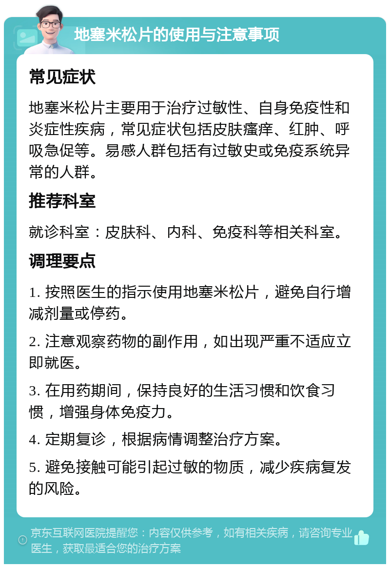 地塞米松片的使用与注意事项 常见症状 地塞米松片主要用于治疗过敏性、自身免疫性和炎症性疾病，常见症状包括皮肤瘙痒、红肿、呼吸急促等。易感人群包括有过敏史或免疫系统异常的人群。 推荐科室 就诊科室：皮肤科、内科、免疫科等相关科室。 调理要点 1. 按照医生的指示使用地塞米松片，避免自行增减剂量或停药。 2. 注意观察药物的副作用，如出现严重不适应立即就医。 3. 在用药期间，保持良好的生活习惯和饮食习惯，增强身体免疫力。 4. 定期复诊，根据病情调整治疗方案。 5. 避免接触可能引起过敏的物质，减少疾病复发的风险。