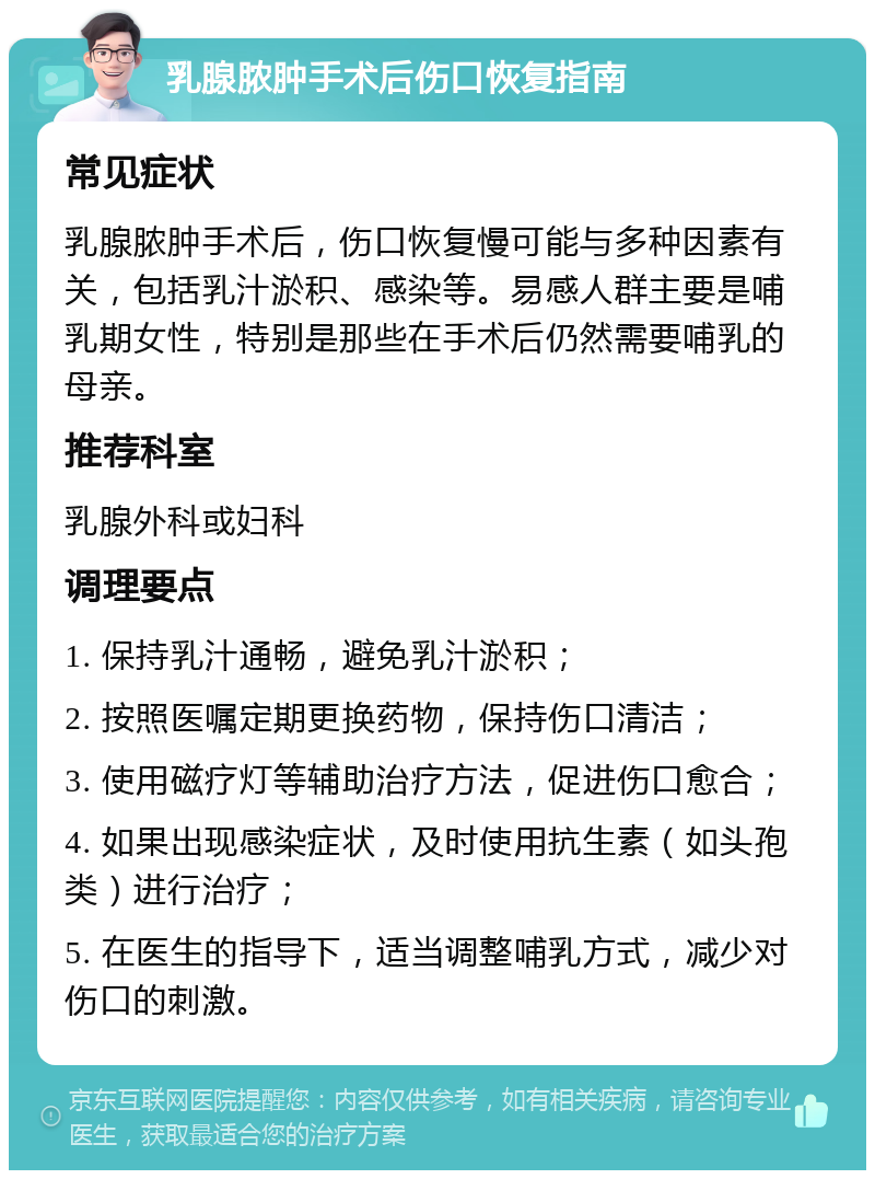 乳腺脓肿手术后伤口恢复指南 常见症状 乳腺脓肿手术后，伤口恢复慢可能与多种因素有关，包括乳汁淤积、感染等。易感人群主要是哺乳期女性，特别是那些在手术后仍然需要哺乳的母亲。 推荐科室 乳腺外科或妇科 调理要点 1. 保持乳汁通畅，避免乳汁淤积； 2. 按照医嘱定期更换药物，保持伤口清洁； 3. 使用磁疗灯等辅助治疗方法，促进伤口愈合； 4. 如果出现感染症状，及时使用抗生素（如头孢类）进行治疗； 5. 在医生的指导下，适当调整哺乳方式，减少对伤口的刺激。