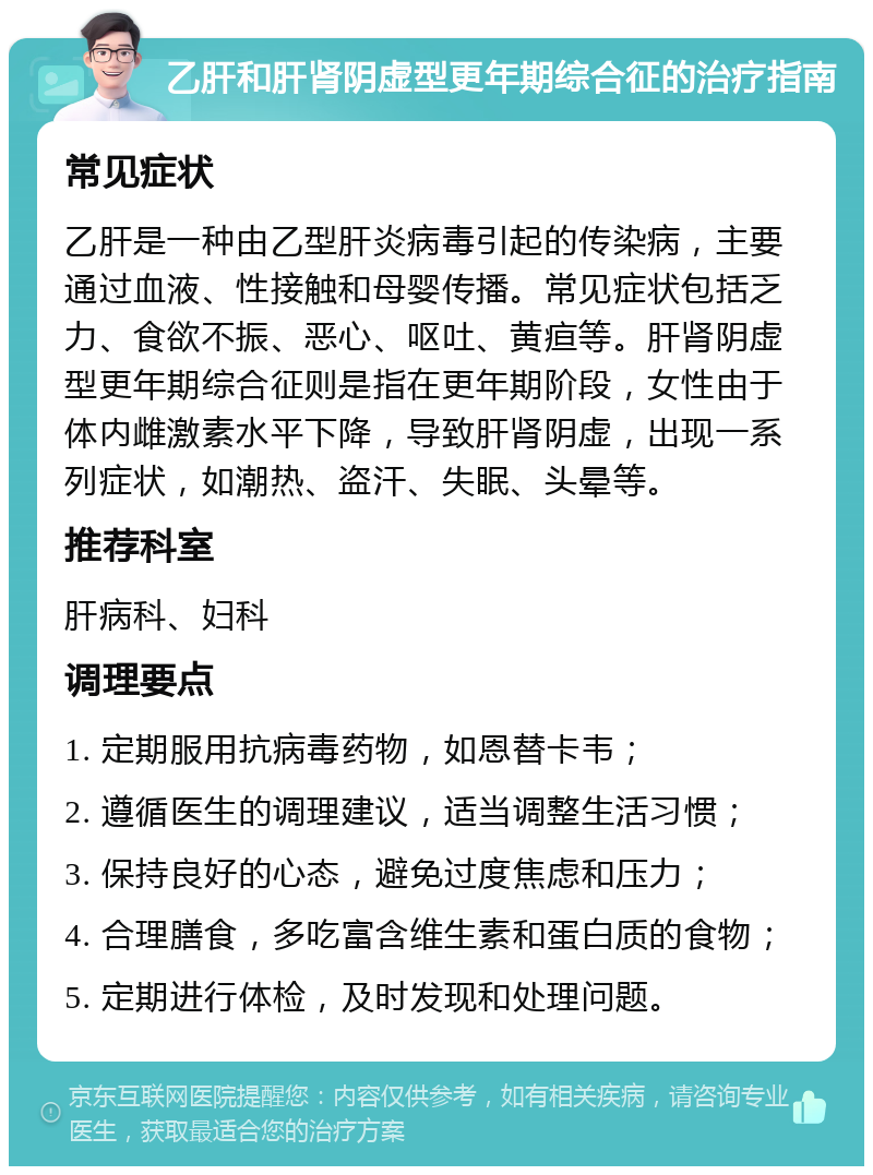 乙肝和肝肾阴虚型更年期综合征的治疗指南 常见症状 乙肝是一种由乙型肝炎病毒引起的传染病，主要通过血液、性接触和母婴传播。常见症状包括乏力、食欲不振、恶心、呕吐、黄疸等。肝肾阴虚型更年期综合征则是指在更年期阶段，女性由于体内雌激素水平下降，导致肝肾阴虚，出现一系列症状，如潮热、盗汗、失眠、头晕等。 推荐科室 肝病科、妇科 调理要点 1. 定期服用抗病毒药物，如恩替卡韦； 2. 遵循医生的调理建议，适当调整生活习惯； 3. 保持良好的心态，避免过度焦虑和压力； 4. 合理膳食，多吃富含维生素和蛋白质的食物； 5. 定期进行体检，及时发现和处理问题。