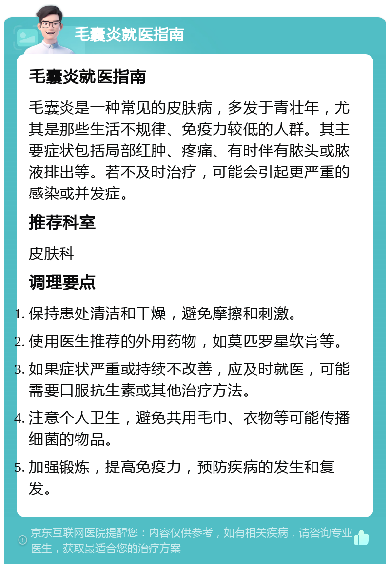 毛囊炎就医指南 毛囊炎就医指南 毛囊炎是一种常见的皮肤病，多发于青壮年，尤其是那些生活不规律、免疫力较低的人群。其主要症状包括局部红肿、疼痛、有时伴有脓头或脓液排出等。若不及时治疗，可能会引起更严重的感染或并发症。 推荐科室 皮肤科 调理要点 保持患处清洁和干燥，避免摩擦和刺激。 使用医生推荐的外用药物，如莫匹罗星软膏等。 如果症状严重或持续不改善，应及时就医，可能需要口服抗生素或其他治疗方法。 注意个人卫生，避免共用毛巾、衣物等可能传播细菌的物品。 加强锻炼，提高免疫力，预防疾病的发生和复发。