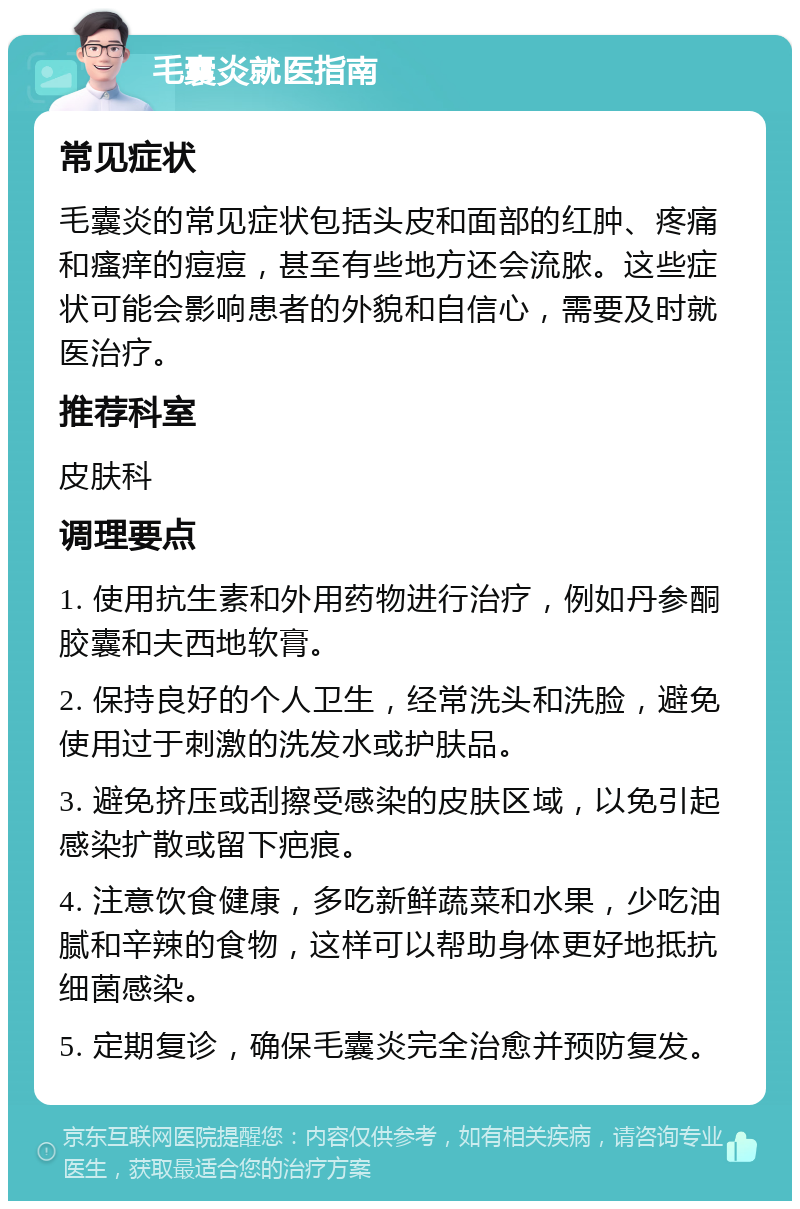 毛囊炎就医指南 常见症状 毛囊炎的常见症状包括头皮和面部的红肿、疼痛和瘙痒的痘痘，甚至有些地方还会流脓。这些症状可能会影响患者的外貌和自信心，需要及时就医治疗。 推荐科室 皮肤科 调理要点 1. 使用抗生素和外用药物进行治疗，例如丹参酮胶囊和夫西地软膏。 2. 保持良好的个人卫生，经常洗头和洗脸，避免使用过于刺激的洗发水或护肤品。 3. 避免挤压或刮擦受感染的皮肤区域，以免引起感染扩散或留下疤痕。 4. 注意饮食健康，多吃新鲜蔬菜和水果，少吃油腻和辛辣的食物，这样可以帮助身体更好地抵抗细菌感染。 5. 定期复诊，确保毛囊炎完全治愈并预防复发。