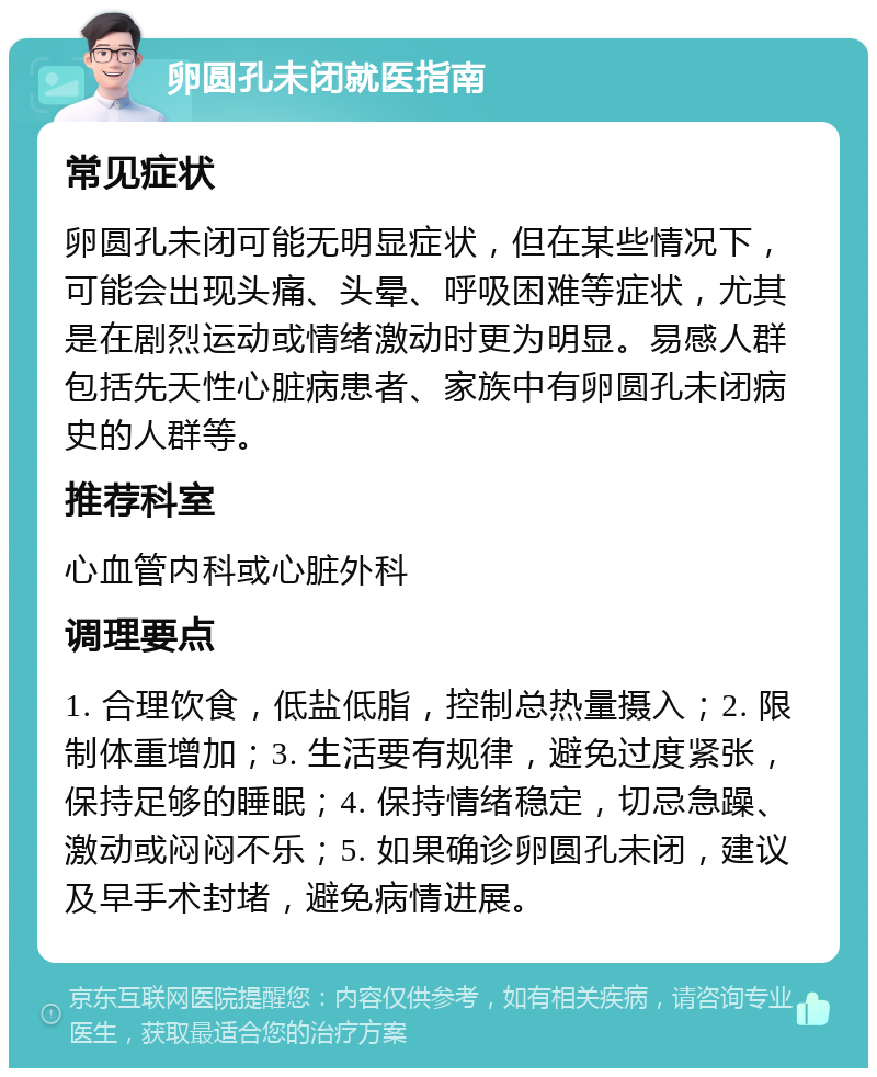 卵圆孔未闭就医指南 常见症状 卵圆孔未闭可能无明显症状，但在某些情况下，可能会出现头痛、头晕、呼吸困难等症状，尤其是在剧烈运动或情绪激动时更为明显。易感人群包括先天性心脏病患者、家族中有卵圆孔未闭病史的人群等。 推荐科室 心血管内科或心脏外科 调理要点 1. 合理饮食，低盐低脂，控制总热量摄入；2. 限制体重增加；3. 生活要有规律，避免过度紧张，保持足够的睡眠；4. 保持情绪稳定，切忌急躁、激动或闷闷不乐；5. 如果确诊卵圆孔未闭，建议及早手术封堵，避免病情进展。