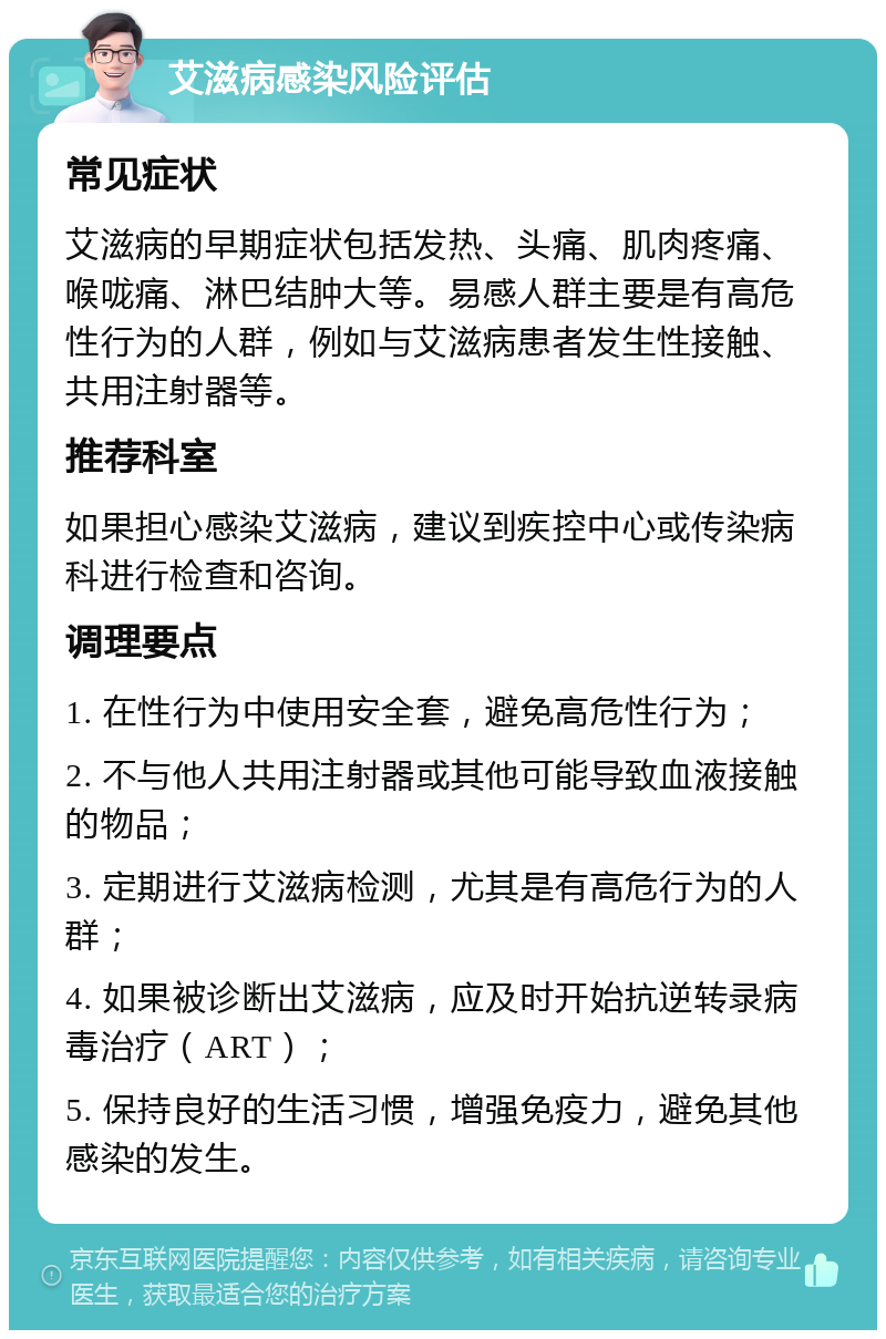 艾滋病感染风险评估 常见症状 艾滋病的早期症状包括发热、头痛、肌肉疼痛、喉咙痛、淋巴结肿大等。易感人群主要是有高危性行为的人群，例如与艾滋病患者发生性接触、共用注射器等。 推荐科室 如果担心感染艾滋病，建议到疾控中心或传染病科进行检查和咨询。 调理要点 1. 在性行为中使用安全套，避免高危性行为； 2. 不与他人共用注射器或其他可能导致血液接触的物品； 3. 定期进行艾滋病检测，尤其是有高危行为的人群； 4. 如果被诊断出艾滋病，应及时开始抗逆转录病毒治疗（ART）； 5. 保持良好的生活习惯，增强免疫力，避免其他感染的发生。