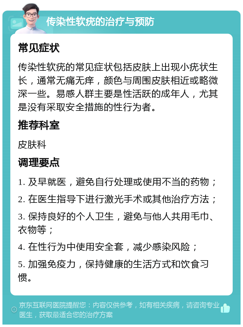 传染性软疣的治疗与预防 常见症状 传染性软疣的常见症状包括皮肤上出现小疣状生长，通常无痛无痒，颜色与周围皮肤相近或略微深一些。易感人群主要是性活跃的成年人，尤其是没有采取安全措施的性行为者。 推荐科室 皮肤科 调理要点 1. 及早就医，避免自行处理或使用不当的药物； 2. 在医生指导下进行激光手术或其他治疗方法； 3. 保持良好的个人卫生，避免与他人共用毛巾、衣物等； 4. 在性行为中使用安全套，减少感染风险； 5. 加强免疫力，保持健康的生活方式和饮食习惯。