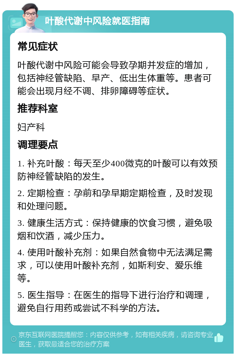 叶酸代谢中风险就医指南 常见症状 叶酸代谢中风险可能会导致孕期并发症的增加，包括神经管缺陷、早产、低出生体重等。患者可能会出现月经不调、排卵障碍等症状。 推荐科室 妇产科 调理要点 1. 补充叶酸：每天至少400微克的叶酸可以有效预防神经管缺陷的发生。 2. 定期检查：孕前和孕早期定期检查，及时发现和处理问题。 3. 健康生活方式：保持健康的饮食习惯，避免吸烟和饮酒，减少压力。 4. 使用叶酸补充剂：如果自然食物中无法满足需求，可以使用叶酸补充剂，如斯利安、爱乐维等。 5. 医生指导：在医生的指导下进行治疗和调理，避免自行用药或尝试不科学的方法。