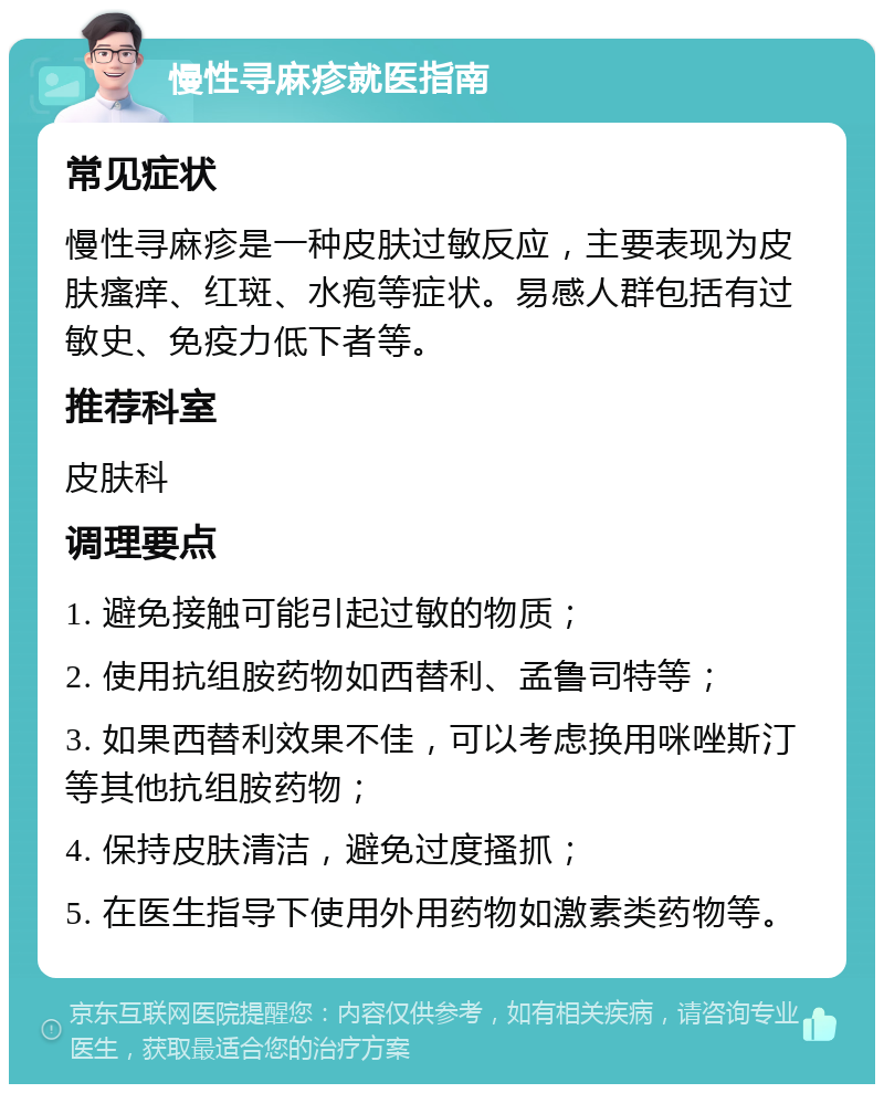 慢性寻麻疹就医指南 常见症状 慢性寻麻疹是一种皮肤过敏反应，主要表现为皮肤瘙痒、红斑、水疱等症状。易感人群包括有过敏史、免疫力低下者等。 推荐科室 皮肤科 调理要点 1. 避免接触可能引起过敏的物质； 2. 使用抗组胺药物如西替利、孟鲁司特等； 3. 如果西替利效果不佳，可以考虑换用咪唑斯汀等其他抗组胺药物； 4. 保持皮肤清洁，避免过度搔抓； 5. 在医生指导下使用外用药物如激素类药物等。