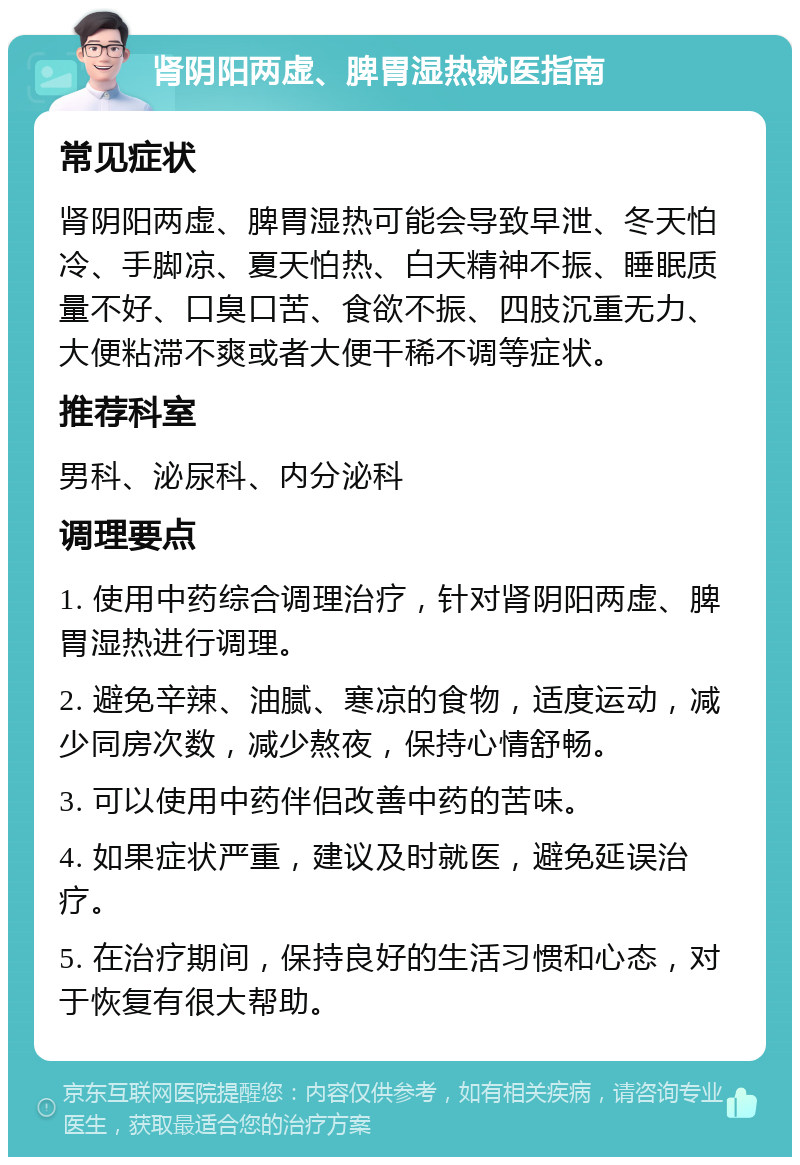 肾阴阳两虚、脾胃湿热就医指南 常见症状 肾阴阳两虚、脾胃湿热可能会导致早泄、冬天怕冷、手脚凉、夏天怕热、白天精神不振、睡眠质量不好、口臭口苦、食欲不振、四肢沉重无力、大便粘滞不爽或者大便干稀不调等症状。 推荐科室 男科、泌尿科、内分泌科 调理要点 1. 使用中药综合调理治疗，针对肾阴阳两虚、脾胃湿热进行调理。 2. 避免辛辣、油腻、寒凉的食物，适度运动，减少同房次数，减少熬夜，保持心情舒畅。 3. 可以使用中药伴侣改善中药的苦味。 4. 如果症状严重，建议及时就医，避免延误治疗。 5. 在治疗期间，保持良好的生活习惯和心态，对于恢复有很大帮助。