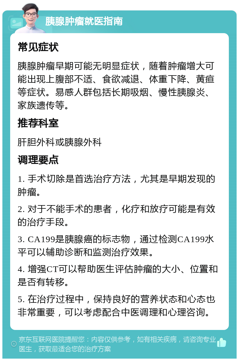 胰腺肿瘤就医指南 常见症状 胰腺肿瘤早期可能无明显症状，随着肿瘤增大可能出现上腹部不适、食欲减退、体重下降、黄疸等症状。易感人群包括长期吸烟、慢性胰腺炎、家族遗传等。 推荐科室 肝胆外科或胰腺外科 调理要点 1. 手术切除是首选治疗方法，尤其是早期发现的肿瘤。 2. 对于不能手术的患者，化疗和放疗可能是有效的治疗手段。 3. CA199是胰腺癌的标志物，通过检测CA199水平可以辅助诊断和监测治疗效果。 4. 增强CT可以帮助医生评估肿瘤的大小、位置和是否有转移。 5. 在治疗过程中，保持良好的营养状态和心态也非常重要，可以考虑配合中医调理和心理咨询。