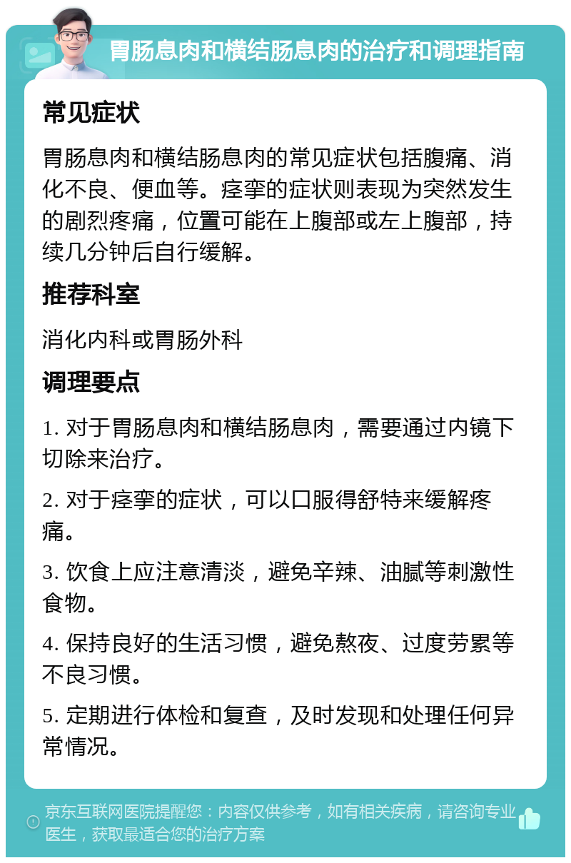 胃肠息肉和横结肠息肉的治疗和调理指南 常见症状 胃肠息肉和横结肠息肉的常见症状包括腹痛、消化不良、便血等。痉挛的症状则表现为突然发生的剧烈疼痛，位置可能在上腹部或左上腹部，持续几分钟后自行缓解。 推荐科室 消化内科或胃肠外科 调理要点 1. 对于胃肠息肉和横结肠息肉，需要通过内镜下切除来治疗。 2. 对于痉挛的症状，可以口服得舒特来缓解疼痛。 3. 饮食上应注意清淡，避免辛辣、油腻等刺激性食物。 4. 保持良好的生活习惯，避免熬夜、过度劳累等不良习惯。 5. 定期进行体检和复查，及时发现和处理任何异常情况。