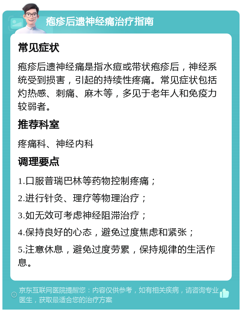 疱疹后遗神经痛治疗指南 常见症状 疱疹后遗神经痛是指水痘或带状疱疹后，神经系统受到损害，引起的持续性疼痛。常见症状包括灼热感、刺痛、麻木等，多见于老年人和免疫力较弱者。 推荐科室 疼痛科、神经内科 调理要点 1.口服普瑞巴林等药物控制疼痛； 2.进行针灸、理疗等物理治疗； 3.如无效可考虑神经阻滞治疗； 4.保持良好的心态，避免过度焦虑和紧张； 5.注意休息，避免过度劳累，保持规律的生活作息。