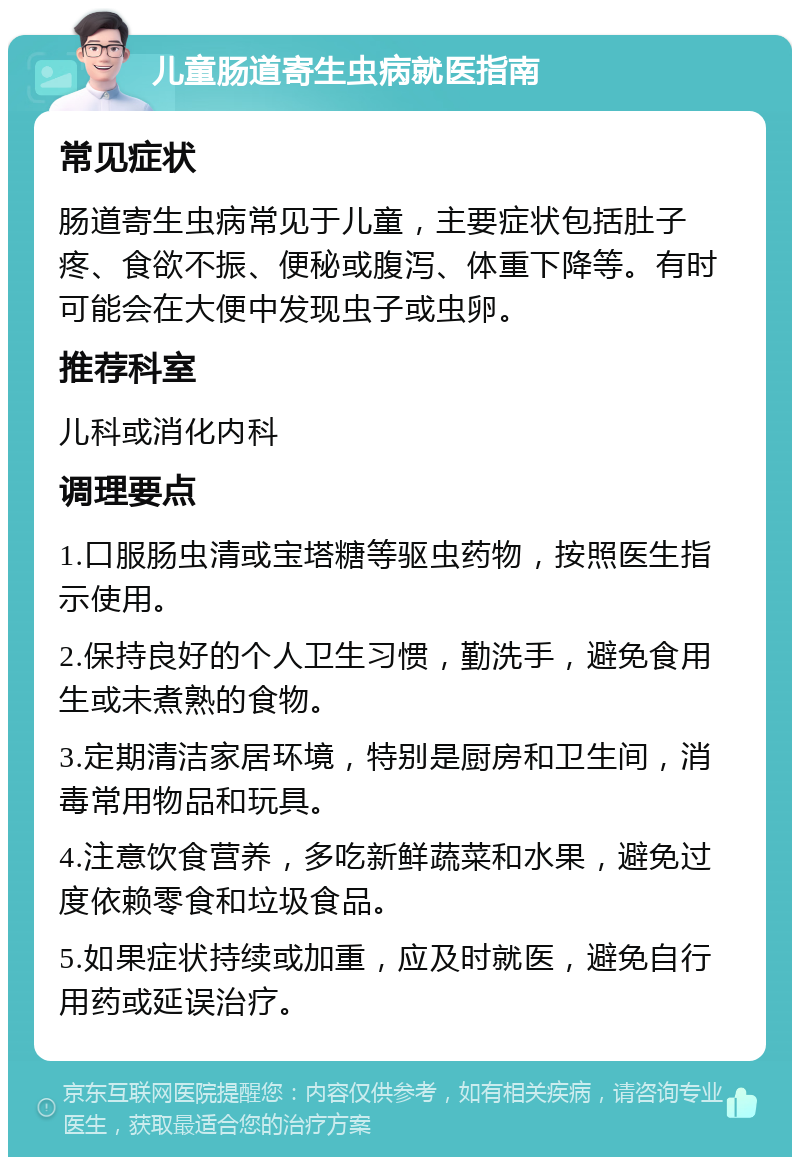 儿童肠道寄生虫病就医指南 常见症状 肠道寄生虫病常见于儿童，主要症状包括肚子疼、食欲不振、便秘或腹泻、体重下降等。有时可能会在大便中发现虫子或虫卵。 推荐科室 儿科或消化内科 调理要点 1.口服肠虫清或宝塔糖等驱虫药物，按照医生指示使用。 2.保持良好的个人卫生习惯，勤洗手，避免食用生或未煮熟的食物。 3.定期清洁家居环境，特别是厨房和卫生间，消毒常用物品和玩具。 4.注意饮食营养，多吃新鲜蔬菜和水果，避免过度依赖零食和垃圾食品。 5.如果症状持续或加重，应及时就医，避免自行用药或延误治疗。