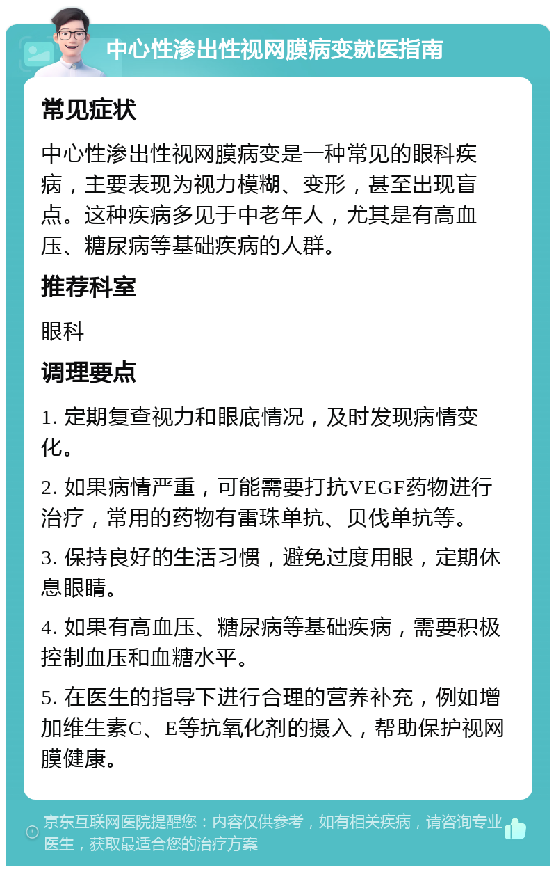 中心性渗出性视网膜病变就医指南 常见症状 中心性渗出性视网膜病变是一种常见的眼科疾病，主要表现为视力模糊、变形，甚至出现盲点。这种疾病多见于中老年人，尤其是有高血压、糖尿病等基础疾病的人群。 推荐科室 眼科 调理要点 1. 定期复查视力和眼底情况，及时发现病情变化。 2. 如果病情严重，可能需要打抗VEGF药物进行治疗，常用的药物有雷珠单抗、贝伐单抗等。 3. 保持良好的生活习惯，避免过度用眼，定期休息眼睛。 4. 如果有高血压、糖尿病等基础疾病，需要积极控制血压和血糖水平。 5. 在医生的指导下进行合理的营养补充，例如增加维生素C、E等抗氧化剂的摄入，帮助保护视网膜健康。