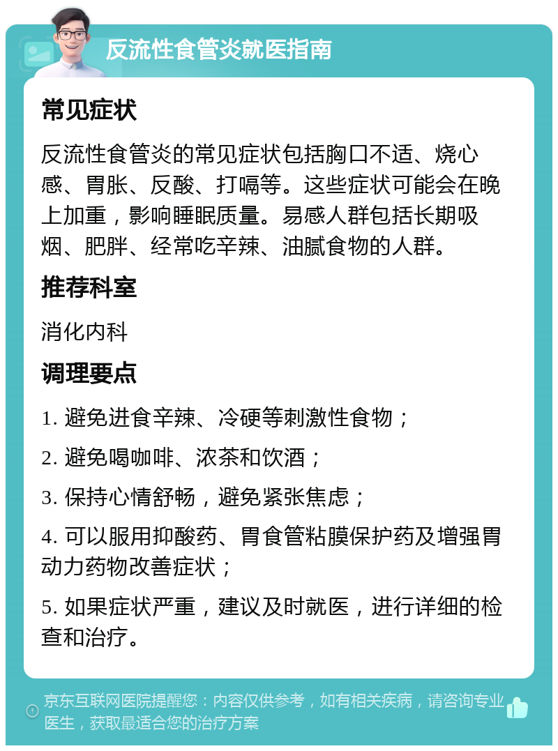 反流性食管炎就医指南 常见症状 反流性食管炎的常见症状包括胸口不适、烧心感、胃胀、反酸、打嗝等。这些症状可能会在晚上加重，影响睡眠质量。易感人群包括长期吸烟、肥胖、经常吃辛辣、油腻食物的人群。 推荐科室 消化内科 调理要点 1. 避免进食辛辣、冷硬等刺激性食物； 2. 避免喝咖啡、浓茶和饮酒； 3. 保持心情舒畅，避免紧张焦虑； 4. 可以服用抑酸药、胃食管粘膜保护药及增强胃动力药物改善症状； 5. 如果症状严重，建议及时就医，进行详细的检查和治疗。