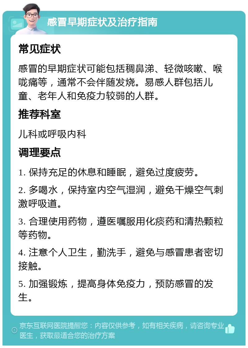 感冒早期症状及治疗指南 常见症状 感冒的早期症状可能包括稠鼻涕、轻微咳嗽、喉咙痛等，通常不会伴随发烧。易感人群包括儿童、老年人和免疫力较弱的人群。 推荐科室 儿科或呼吸内科 调理要点 1. 保持充足的休息和睡眠，避免过度疲劳。 2. 多喝水，保持室内空气湿润，避免干燥空气刺激呼吸道。 3. 合理使用药物，遵医嘱服用化痰药和清热颗粒等药物。 4. 注意个人卫生，勤洗手，避免与感冒患者密切接触。 5. 加强锻炼，提高身体免疫力，预防感冒的发生。