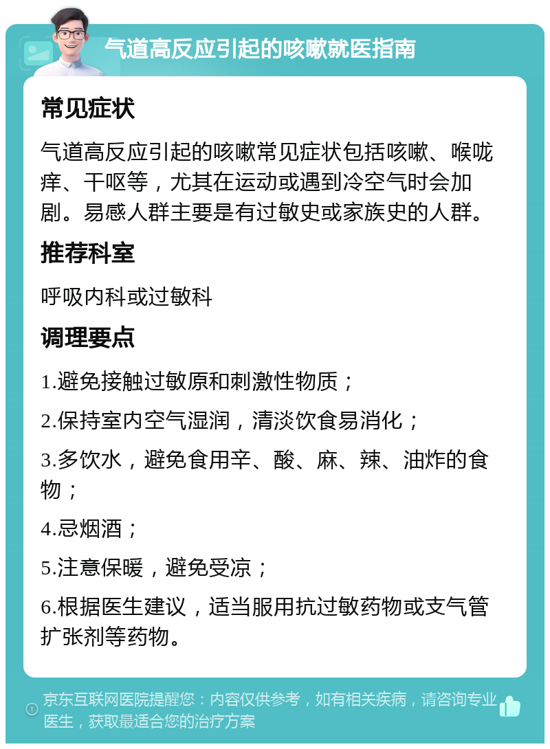 气道高反应引起的咳嗽就医指南 常见症状 气道高反应引起的咳嗽常见症状包括咳嗽、喉咙痒、干呕等，尤其在运动或遇到冷空气时会加剧。易感人群主要是有过敏史或家族史的人群。 推荐科室 呼吸内科或过敏科 调理要点 1.避免接触过敏原和刺激性物质； 2.保持室内空气湿润，清淡饮食易消化； 3.多饮水，避免食用辛、酸、麻、辣、油炸的食物； 4.忌烟酒； 5.注意保暖，避免受凉； 6.根据医生建议，适当服用抗过敏药物或支气管扩张剂等药物。