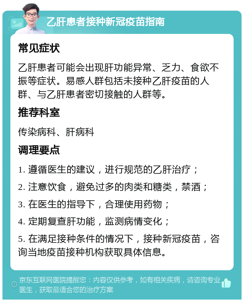 乙肝患者接种新冠疫苗指南 常见症状 乙肝患者可能会出现肝功能异常、乏力、食欲不振等症状。易感人群包括未接种乙肝疫苗的人群、与乙肝患者密切接触的人群等。 推荐科室 传染病科、肝病科 调理要点 1. 遵循医生的建议，进行规范的乙肝治疗； 2. 注意饮食，避免过多的肉类和糖类，禁酒； 3. 在医生的指导下，合理使用药物； 4. 定期复查肝功能，监测病情变化； 5. 在满足接种条件的情况下，接种新冠疫苗，咨询当地疫苗接种机构获取具体信息。