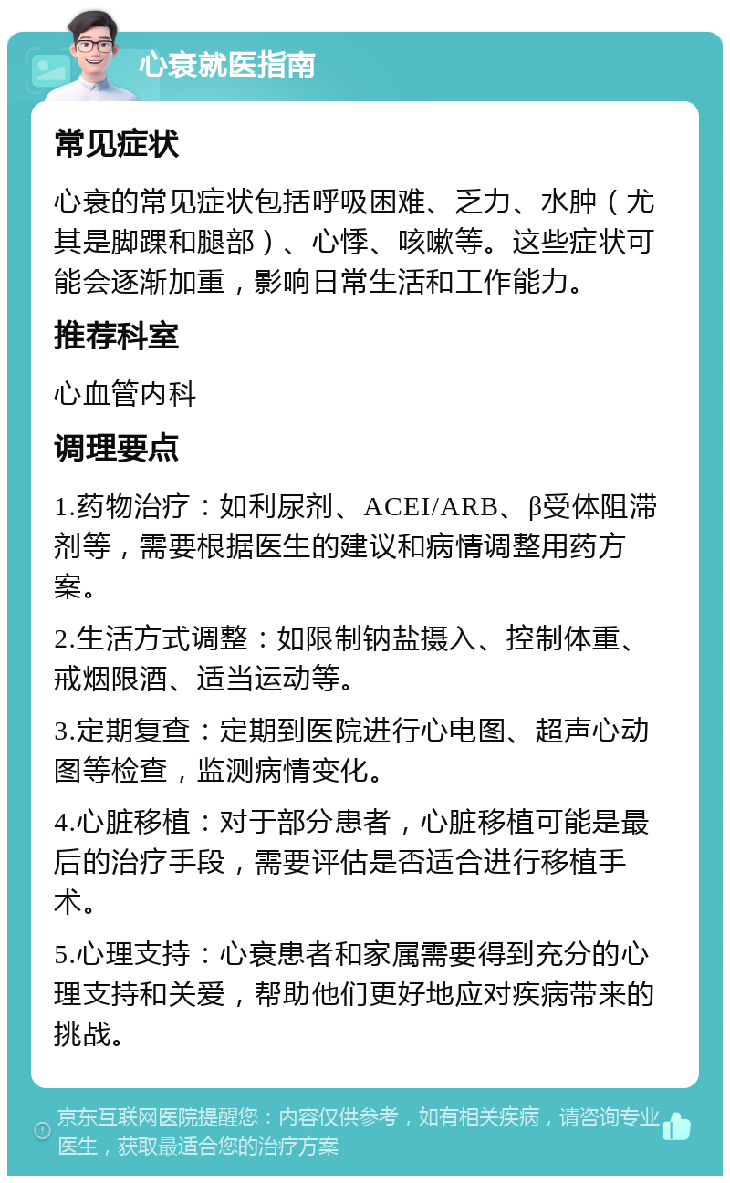 心衰就医指南 常见症状 心衰的常见症状包括呼吸困难、乏力、水肿（尤其是脚踝和腿部）、心悸、咳嗽等。这些症状可能会逐渐加重，影响日常生活和工作能力。 推荐科室 心血管内科 调理要点 1.药物治疗：如利尿剂、ACEI/ARB、β受体阻滞剂等，需要根据医生的建议和病情调整用药方案。 2.生活方式调整：如限制钠盐摄入、控制体重、戒烟限酒、适当运动等。 3.定期复查：定期到医院进行心电图、超声心动图等检查，监测病情变化。 4.心脏移植：对于部分患者，心脏移植可能是最后的治疗手段，需要评估是否适合进行移植手术。 5.心理支持：心衰患者和家属需要得到充分的心理支持和关爱，帮助他们更好地应对疾病带来的挑战。