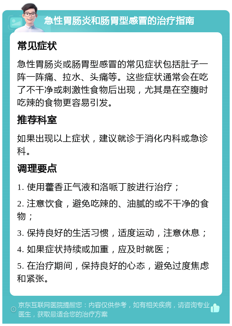 急性胃肠炎和肠胃型感冒的治疗指南 常见症状 急性胃肠炎或肠胃型感冒的常见症状包括肚子一阵一阵痛、拉水、头痛等。这些症状通常会在吃了不干净或刺激性食物后出现，尤其是在空腹时吃辣的食物更容易引发。 推荐科室 如果出现以上症状，建议就诊于消化内科或急诊科。 调理要点 1. 使用藿香正气液和洛哌丁胺进行治疗； 2. 注意饮食，避免吃辣的、油腻的或不干净的食物； 3. 保持良好的生活习惯，适度运动，注意休息； 4. 如果症状持续或加重，应及时就医； 5. 在治疗期间，保持良好的心态，避免过度焦虑和紧张。