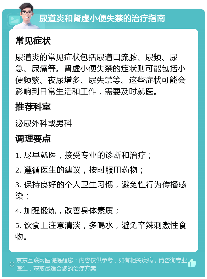 尿道炎和肾虚小便失禁的治疗指南 常见症状 尿道炎的常见症状包括尿道口流脓、尿频、尿急、尿痛等。肾虚小便失禁的症状则可能包括小便频繁、夜尿增多、尿失禁等。这些症状可能会影响到日常生活和工作，需要及时就医。 推荐科室 泌尿外科或男科 调理要点 1. 尽早就医，接受专业的诊断和治疗； 2. 遵循医生的建议，按时服用药物； 3. 保持良好的个人卫生习惯，避免性行为传播感染； 4. 加强锻炼，改善身体素质； 5. 饮食上注意清淡，多喝水，避免辛辣刺激性食物。