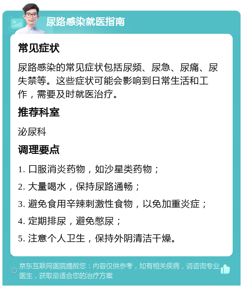 尿路感染就医指南 常见症状 尿路感染的常见症状包括尿频、尿急、尿痛、尿失禁等。这些症状可能会影响到日常生活和工作，需要及时就医治疗。 推荐科室 泌尿科 调理要点 1. 口服消炎药物，如沙星类药物； 2. 大量喝水，保持尿路通畅； 3. 避免食用辛辣刺激性食物，以免加重炎症； 4. 定期排尿，避免憋尿； 5. 注意个人卫生，保持外阴清洁干燥。