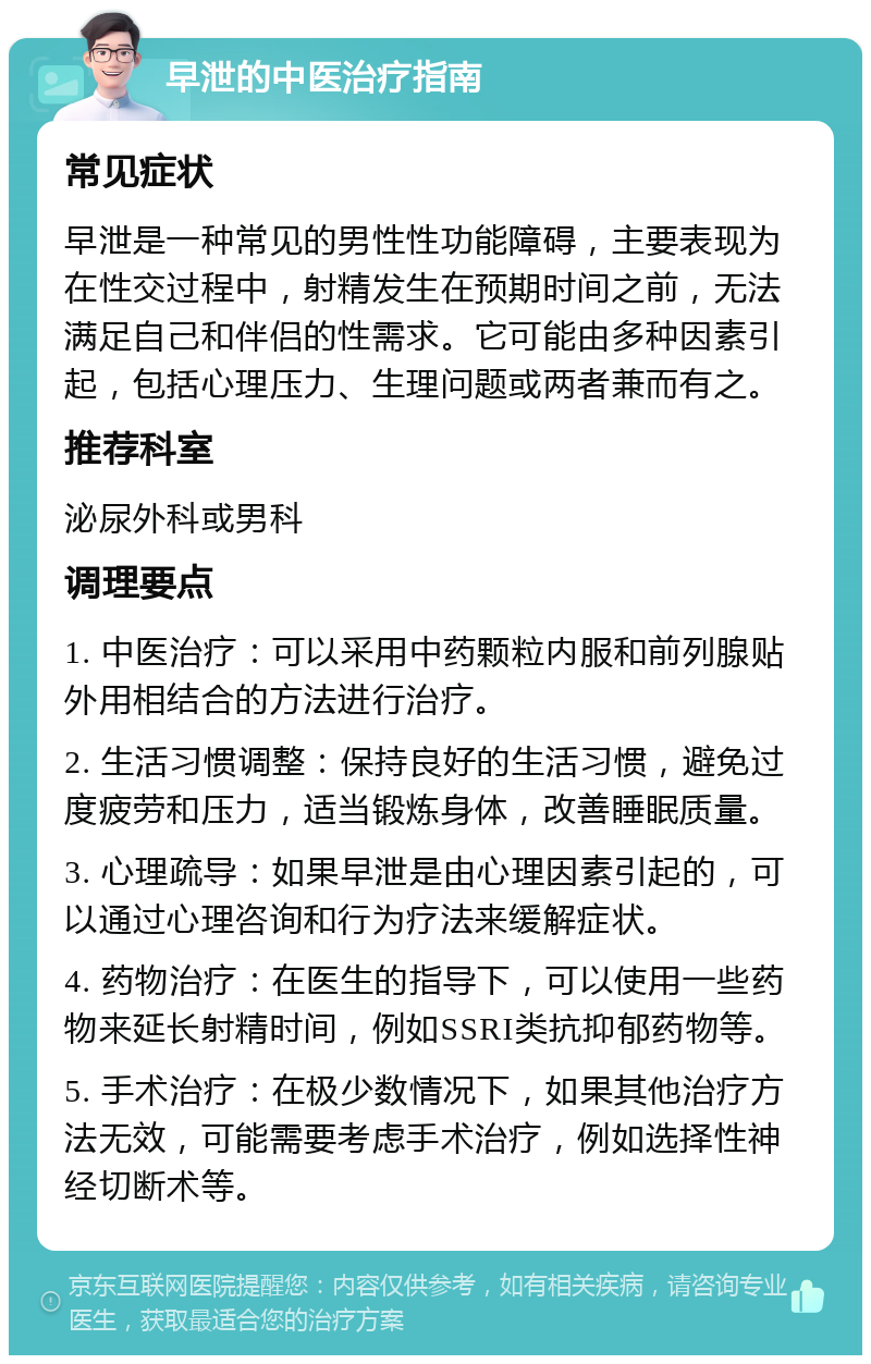 早泄的中医治疗指南 常见症状 早泄是一种常见的男性性功能障碍，主要表现为在性交过程中，射精发生在预期时间之前，无法满足自己和伴侣的性需求。它可能由多种因素引起，包括心理压力、生理问题或两者兼而有之。 推荐科室 泌尿外科或男科 调理要点 1. 中医治疗：可以采用中药颗粒内服和前列腺贴外用相结合的方法进行治疗。 2. 生活习惯调整：保持良好的生活习惯，避免过度疲劳和压力，适当锻炼身体，改善睡眠质量。 3. 心理疏导：如果早泄是由心理因素引起的，可以通过心理咨询和行为疗法来缓解症状。 4. 药物治疗：在医生的指导下，可以使用一些药物来延长射精时间，例如SSRI类抗抑郁药物等。 5. 手术治疗：在极少数情况下，如果其他治疗方法无效，可能需要考虑手术治疗，例如选择性神经切断术等。