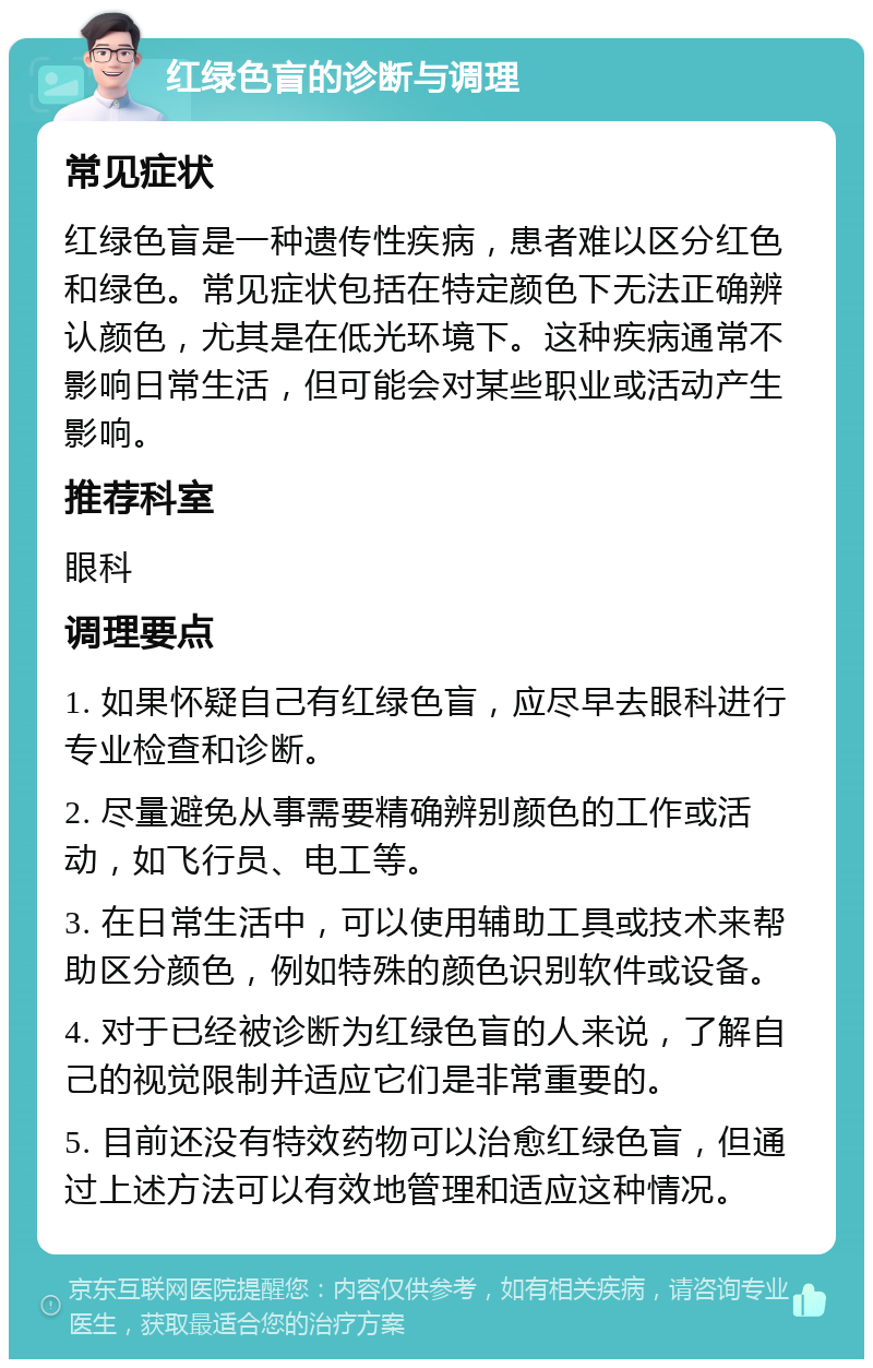 红绿色盲的诊断与调理 常见症状 红绿色盲是一种遗传性疾病，患者难以区分红色和绿色。常见症状包括在特定颜色下无法正确辨认颜色，尤其是在低光环境下。这种疾病通常不影响日常生活，但可能会对某些职业或活动产生影响。 推荐科室 眼科 调理要点 1. 如果怀疑自己有红绿色盲，应尽早去眼科进行专业检查和诊断。 2. 尽量避免从事需要精确辨别颜色的工作或活动，如飞行员、电工等。 3. 在日常生活中，可以使用辅助工具或技术来帮助区分颜色，例如特殊的颜色识别软件或设备。 4. 对于已经被诊断为红绿色盲的人来说，了解自己的视觉限制并适应它们是非常重要的。 5. 目前还没有特效药物可以治愈红绿色盲，但通过上述方法可以有效地管理和适应这种情况。