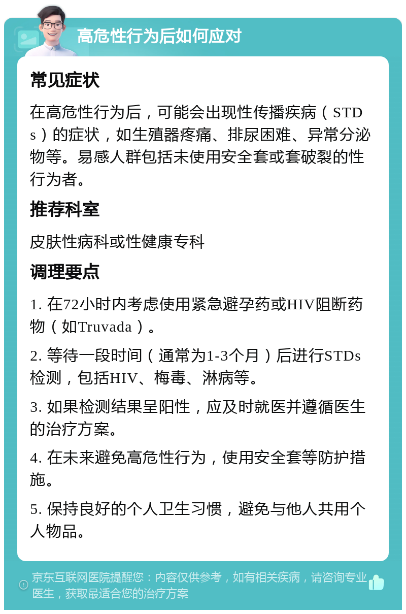 高危性行为后如何应对 常见症状 在高危性行为后，可能会出现性传播疾病（STDs）的症状，如生殖器疼痛、排尿困难、异常分泌物等。易感人群包括未使用安全套或套破裂的性行为者。 推荐科室 皮肤性病科或性健康专科 调理要点 1. 在72小时内考虑使用紧急避孕药或HIV阻断药物（如Truvada）。 2. 等待一段时间（通常为1-3个月）后进行STDs检测，包括HIV、梅毒、淋病等。 3. 如果检测结果呈阳性，应及时就医并遵循医生的治疗方案。 4. 在未来避免高危性行为，使用安全套等防护措施。 5. 保持良好的个人卫生习惯，避免与他人共用个人物品。