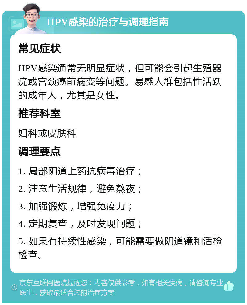 HPV感染的治疗与调理指南 常见症状 HPV感染通常无明显症状，但可能会引起生殖器疣或宫颈癌前病变等问题。易感人群包括性活跃的成年人，尤其是女性。 推荐科室 妇科或皮肤科 调理要点 1. 局部阴道上药抗病毒治疗； 2. 注意生活规律，避免熬夜； 3. 加强锻炼，增强免疫力； 4. 定期复查，及时发现问题； 5. 如果有持续性感染，可能需要做阴道镜和活检检查。