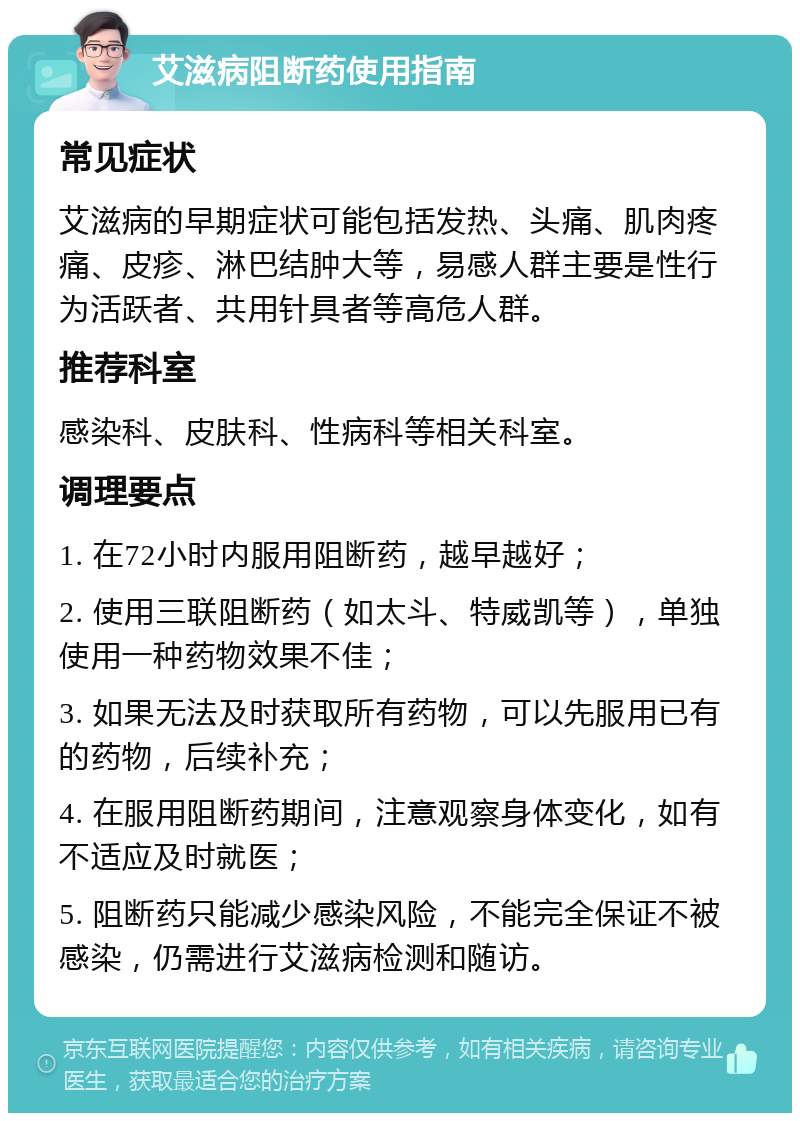 艾滋病阻断药使用指南 常见症状 艾滋病的早期症状可能包括发热、头痛、肌肉疼痛、皮疹、淋巴结肿大等，易感人群主要是性行为活跃者、共用针具者等高危人群。 推荐科室 感染科、皮肤科、性病科等相关科室。 调理要点 1. 在72小时内服用阻断药，越早越好； 2. 使用三联阻断药（如太斗、特威凯等），单独使用一种药物效果不佳； 3. 如果无法及时获取所有药物，可以先服用已有的药物，后续补充； 4. 在服用阻断药期间，注意观察身体变化，如有不适应及时就医； 5. 阻断药只能减少感染风险，不能完全保证不被感染，仍需进行艾滋病检测和随访。