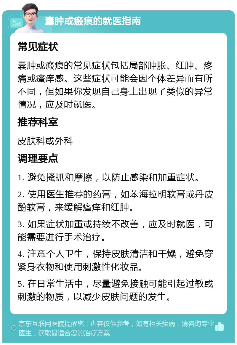 囊肿或瘢痕的就医指南 常见症状 囊肿或瘢痕的常见症状包括局部肿胀、红肿、疼痛或瘙痒感。这些症状可能会因个体差异而有所不同，但如果你发现自己身上出现了类似的异常情况，应及时就医。 推荐科室 皮肤科或外科 调理要点 1. 避免搔抓和摩擦，以防止感染和加重症状。 2. 使用医生推荐的药膏，如苯海拉明软膏或丹皮酚软膏，来缓解瘙痒和红肿。 3. 如果症状加重或持续不改善，应及时就医，可能需要进行手术治疗。 4. 注意个人卫生，保持皮肤清洁和干燥，避免穿紧身衣物和使用刺激性化妆品。 5. 在日常生活中，尽量避免接触可能引起过敏或刺激的物质，以减少皮肤问题的发生。