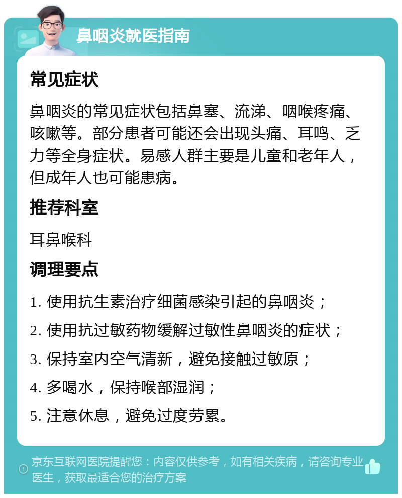 鼻咽炎就医指南 常见症状 鼻咽炎的常见症状包括鼻塞、流涕、咽喉疼痛、咳嗽等。部分患者可能还会出现头痛、耳鸣、乏力等全身症状。易感人群主要是儿童和老年人，但成年人也可能患病。 推荐科室 耳鼻喉科 调理要点 1. 使用抗生素治疗细菌感染引起的鼻咽炎； 2. 使用抗过敏药物缓解过敏性鼻咽炎的症状； 3. 保持室内空气清新，避免接触过敏原； 4. 多喝水，保持喉部湿润； 5. 注意休息，避免过度劳累。