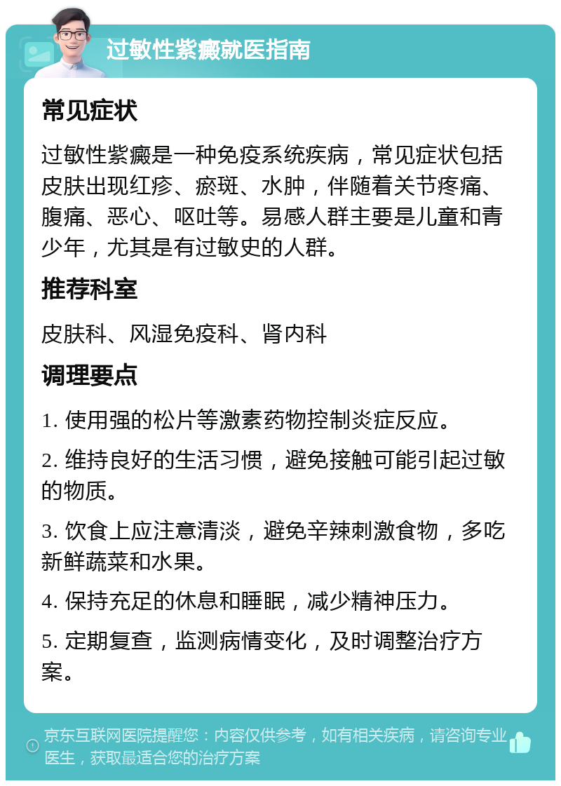 过敏性紫癜就医指南 常见症状 过敏性紫癜是一种免疫系统疾病，常见症状包括皮肤出现红疹、瘀斑、水肿，伴随着关节疼痛、腹痛、恶心、呕吐等。易感人群主要是儿童和青少年，尤其是有过敏史的人群。 推荐科室 皮肤科、风湿免疫科、肾内科 调理要点 1. 使用强的松片等激素药物控制炎症反应。 2. 维持良好的生活习惯，避免接触可能引起过敏的物质。 3. 饮食上应注意清淡，避免辛辣刺激食物，多吃新鲜蔬菜和水果。 4. 保持充足的休息和睡眠，减少精神压力。 5. 定期复查，监测病情变化，及时调整治疗方案。