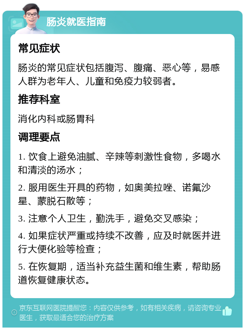 肠炎就医指南 常见症状 肠炎的常见症状包括腹泻、腹痛、恶心等，易感人群为老年人、儿童和免疫力较弱者。 推荐科室 消化内科或肠胃科 调理要点 1. 饮食上避免油腻、辛辣等刺激性食物，多喝水和清淡的汤水； 2. 服用医生开具的药物，如奥美拉唑、诺氟沙星、蒙脱石散等； 3. 注意个人卫生，勤洗手，避免交叉感染； 4. 如果症状严重或持续不改善，应及时就医并进行大便化验等检查； 5. 在恢复期，适当补充益生菌和维生素，帮助肠道恢复健康状态。