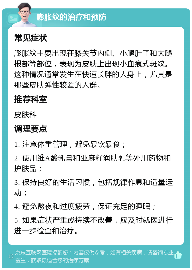 膨胀纹的治疗和预防 常见症状 膨胀纹主要出现在膝关节内侧、小腿肚子和大腿根部等部位，表现为皮肤上出现小血痕式斑纹。这种情况通常发生在快速长胖的人身上，尤其是那些皮肤弹性较差的人群。 推荐科室 皮肤科 调理要点 1. 注意体重管理，避免暴饮暴食； 2. 使用维A酸乳膏和亚麻籽润肤乳等外用药物和护肤品； 3. 保持良好的生活习惯，包括规律作息和适量运动； 4. 避免熬夜和过度疲劳，保证充足的睡眠； 5. 如果症状严重或持续不改善，应及时就医进行进一步检查和治疗。