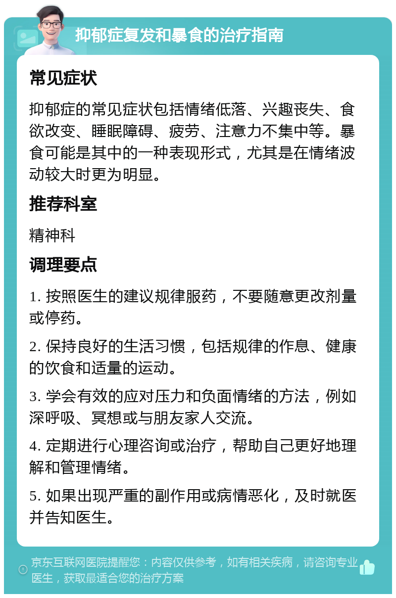 抑郁症复发和暴食的治疗指南 常见症状 抑郁症的常见症状包括情绪低落、兴趣丧失、食欲改变、睡眠障碍、疲劳、注意力不集中等。暴食可能是其中的一种表现形式，尤其是在情绪波动较大时更为明显。 推荐科室 精神科 调理要点 1. 按照医生的建议规律服药，不要随意更改剂量或停药。 2. 保持良好的生活习惯，包括规律的作息、健康的饮食和适量的运动。 3. 学会有效的应对压力和负面情绪的方法，例如深呼吸、冥想或与朋友家人交流。 4. 定期进行心理咨询或治疗，帮助自己更好地理解和管理情绪。 5. 如果出现严重的副作用或病情恶化，及时就医并告知医生。