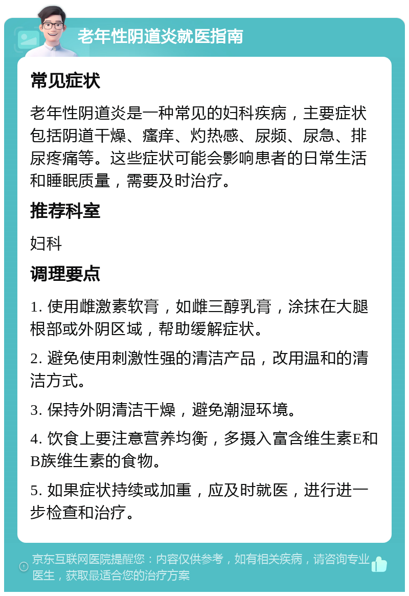 老年性阴道炎就医指南 常见症状 老年性阴道炎是一种常见的妇科疾病，主要症状包括阴道干燥、瘙痒、灼热感、尿频、尿急、排尿疼痛等。这些症状可能会影响患者的日常生活和睡眠质量，需要及时治疗。 推荐科室 妇科 调理要点 1. 使用雌激素软膏，如雌三醇乳膏，涂抹在大腿根部或外阴区域，帮助缓解症状。 2. 避免使用刺激性强的清洁产品，改用温和的清洁方式。 3. 保持外阴清洁干燥，避免潮湿环境。 4. 饮食上要注意营养均衡，多摄入富含维生素E和B族维生素的食物。 5. 如果症状持续或加重，应及时就医，进行进一步检查和治疗。