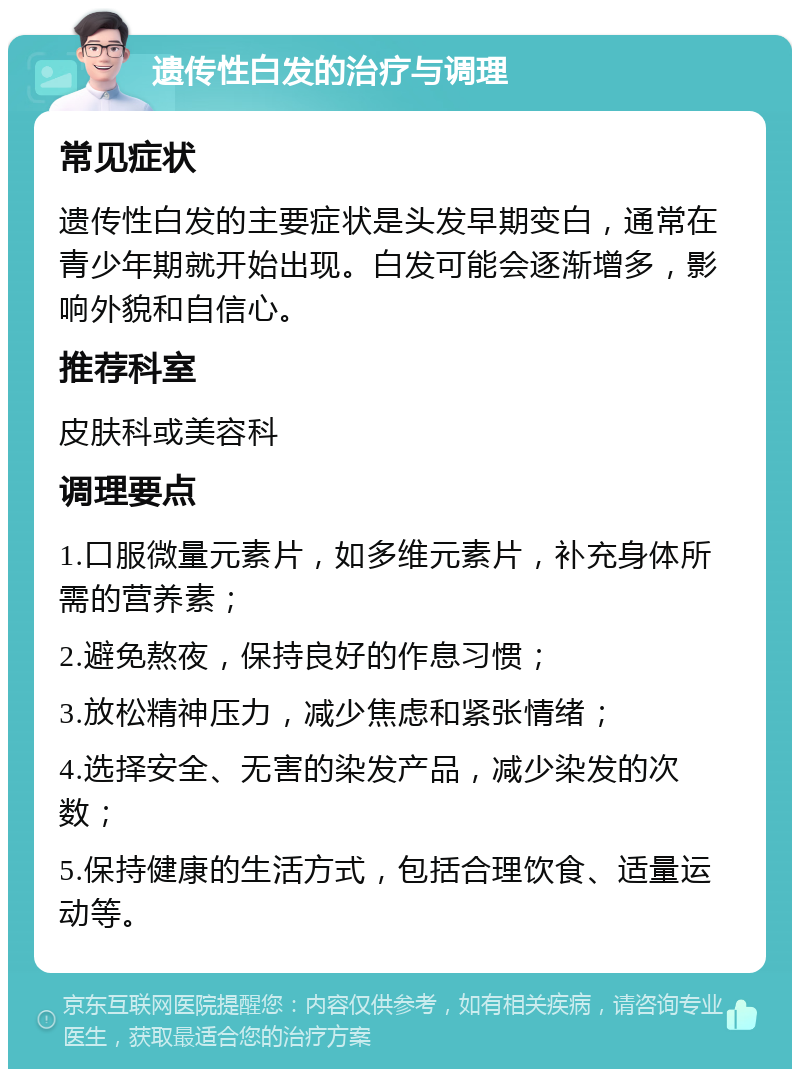 遗传性白发的治疗与调理 常见症状 遗传性白发的主要症状是头发早期变白，通常在青少年期就开始出现。白发可能会逐渐增多，影响外貌和自信心。 推荐科室 皮肤科或美容科 调理要点 1.口服微量元素片，如多维元素片，补充身体所需的营养素； 2.避免熬夜，保持良好的作息习惯； 3.放松精神压力，减少焦虑和紧张情绪； 4.选择安全、无害的染发产品，减少染发的次数； 5.保持健康的生活方式，包括合理饮食、适量运动等。