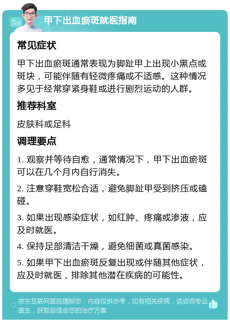 甲下出血瘀斑就医指南 常见症状 甲下出血瘀斑通常表现为脚趾甲上出现小黑点或斑块，可能伴随有轻微疼痛或不适感。这种情况多见于经常穿紧身鞋或进行剧烈运动的人群。 推荐科室 皮肤科或足科 调理要点 1. 观察并等待自愈，通常情况下，甲下出血瘀斑可以在几个月内自行消失。 2. 注意穿鞋宽松合适，避免脚趾甲受到挤压或磕碰。 3. 如果出现感染症状，如红肿、疼痛或渗液，应及时就医。 4. 保持足部清洁干燥，避免细菌或真菌感染。 5. 如果甲下出血瘀斑反复出现或伴随其他症状，应及时就医，排除其他潜在疾病的可能性。