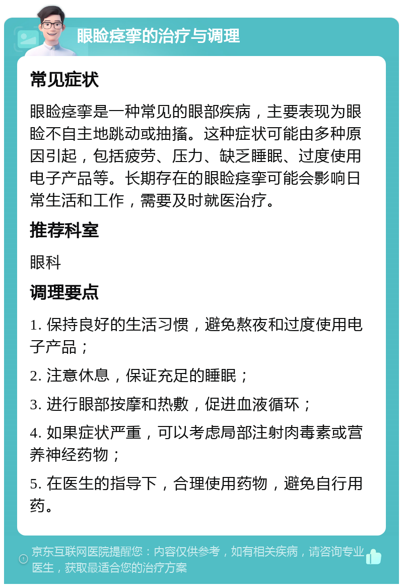 眼睑痉挛的治疗与调理 常见症状 眼睑痉挛是一种常见的眼部疾病，主要表现为眼睑不自主地跳动或抽搐。这种症状可能由多种原因引起，包括疲劳、压力、缺乏睡眠、过度使用电子产品等。长期存在的眼睑痉挛可能会影响日常生活和工作，需要及时就医治疗。 推荐科室 眼科 调理要点 1. 保持良好的生活习惯，避免熬夜和过度使用电子产品； 2. 注意休息，保证充足的睡眠； 3. 进行眼部按摩和热敷，促进血液循环； 4. 如果症状严重，可以考虑局部注射肉毒素或营养神经药物； 5. 在医生的指导下，合理使用药物，避免自行用药。