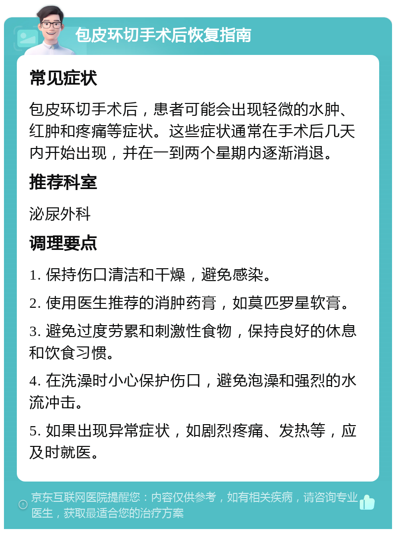 包皮环切手术后恢复指南 常见症状 包皮环切手术后，患者可能会出现轻微的水肿、红肿和疼痛等症状。这些症状通常在手术后几天内开始出现，并在一到两个星期内逐渐消退。 推荐科室 泌尿外科 调理要点 1. 保持伤口清洁和干燥，避免感染。 2. 使用医生推荐的消肿药膏，如莫匹罗星软膏。 3. 避免过度劳累和刺激性食物，保持良好的休息和饮食习惯。 4. 在洗澡时小心保护伤口，避免泡澡和强烈的水流冲击。 5. 如果出现异常症状，如剧烈疼痛、发热等，应及时就医。