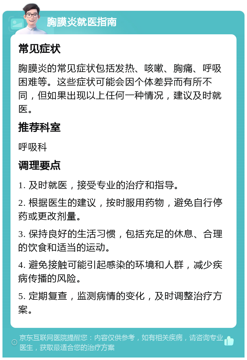 胸膜炎就医指南 常见症状 胸膜炎的常见症状包括发热、咳嗽、胸痛、呼吸困难等。这些症状可能会因个体差异而有所不同，但如果出现以上任何一种情况，建议及时就医。 推荐科室 呼吸科 调理要点 1. 及时就医，接受专业的治疗和指导。 2. 根据医生的建议，按时服用药物，避免自行停药或更改剂量。 3. 保持良好的生活习惯，包括充足的休息、合理的饮食和适当的运动。 4. 避免接触可能引起感染的环境和人群，减少疾病传播的风险。 5. 定期复查，监测病情的变化，及时调整治疗方案。