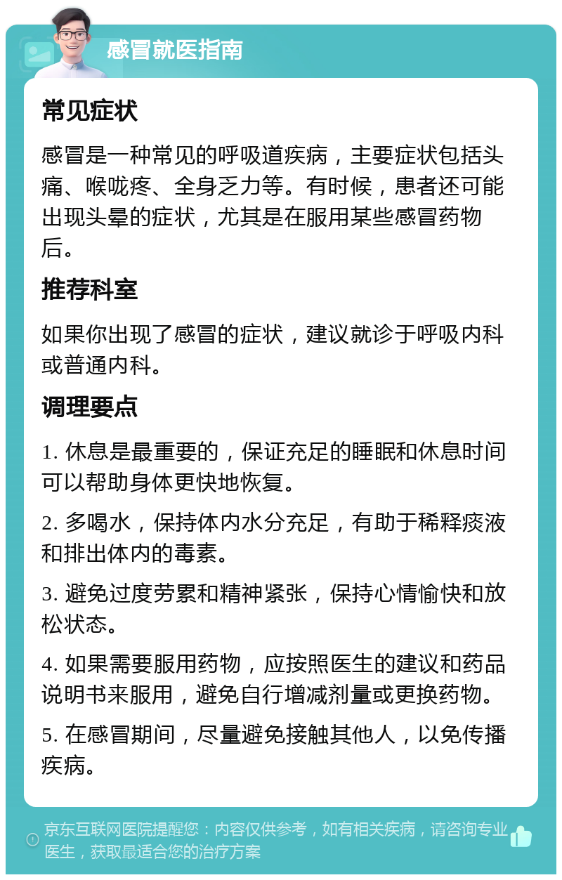 感冒就医指南 常见症状 感冒是一种常见的呼吸道疾病，主要症状包括头痛、喉咙疼、全身乏力等。有时候，患者还可能出现头晕的症状，尤其是在服用某些感冒药物后。 推荐科室 如果你出现了感冒的症状，建议就诊于呼吸内科或普通内科。 调理要点 1. 休息是最重要的，保证充足的睡眠和休息时间可以帮助身体更快地恢复。 2. 多喝水，保持体内水分充足，有助于稀释痰液和排出体内的毒素。 3. 避免过度劳累和精神紧张，保持心情愉快和放松状态。 4. 如果需要服用药物，应按照医生的建议和药品说明书来服用，避免自行增减剂量或更换药物。 5. 在感冒期间，尽量避免接触其他人，以免传播疾病。