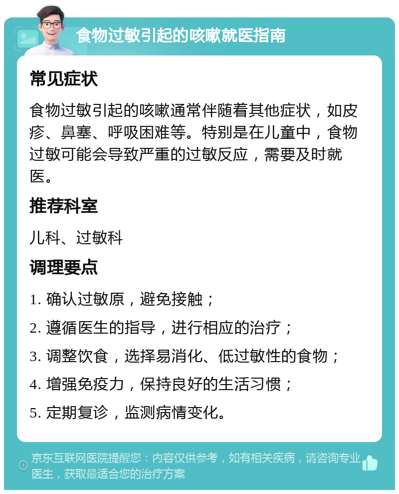 食物过敏引起的咳嗽就医指南 常见症状 食物过敏引起的咳嗽通常伴随着其他症状，如皮疹、鼻塞、呼吸困难等。特别是在儿童中，食物过敏可能会导致严重的过敏反应，需要及时就医。 推荐科室 儿科、过敏科 调理要点 1. 确认过敏原，避免接触； 2. 遵循医生的指导，进行相应的治疗； 3. 调整饮食，选择易消化、低过敏性的食物； 4. 增强免疫力，保持良好的生活习惯； 5. 定期复诊，监测病情变化。