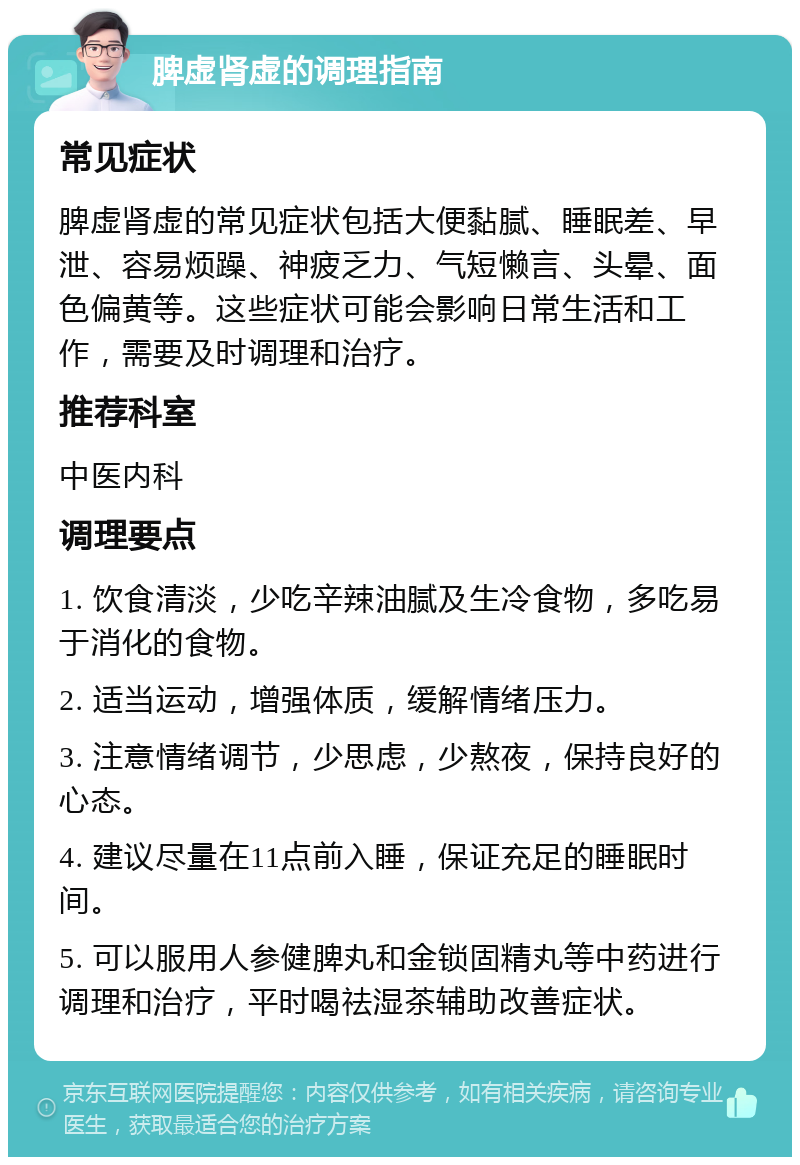 脾虚肾虚的调理指南 常见症状 脾虚肾虚的常见症状包括大便黏腻、睡眠差、早泄、容易烦躁、神疲乏力、气短懒言、头晕、面色偏黄等。这些症状可能会影响日常生活和工作，需要及时调理和治疗。 推荐科室 中医内科 调理要点 1. 饮食清淡，少吃辛辣油腻及生冷食物，多吃易于消化的食物。 2. 适当运动，增强体质，缓解情绪压力。 3. 注意情绪调节，少思虑，少熬夜，保持良好的心态。 4. 建议尽量在11点前入睡，保证充足的睡眠时间。 5. 可以服用人参健脾丸和金锁固精丸等中药进行调理和治疗，平时喝祛湿茶辅助改善症状。