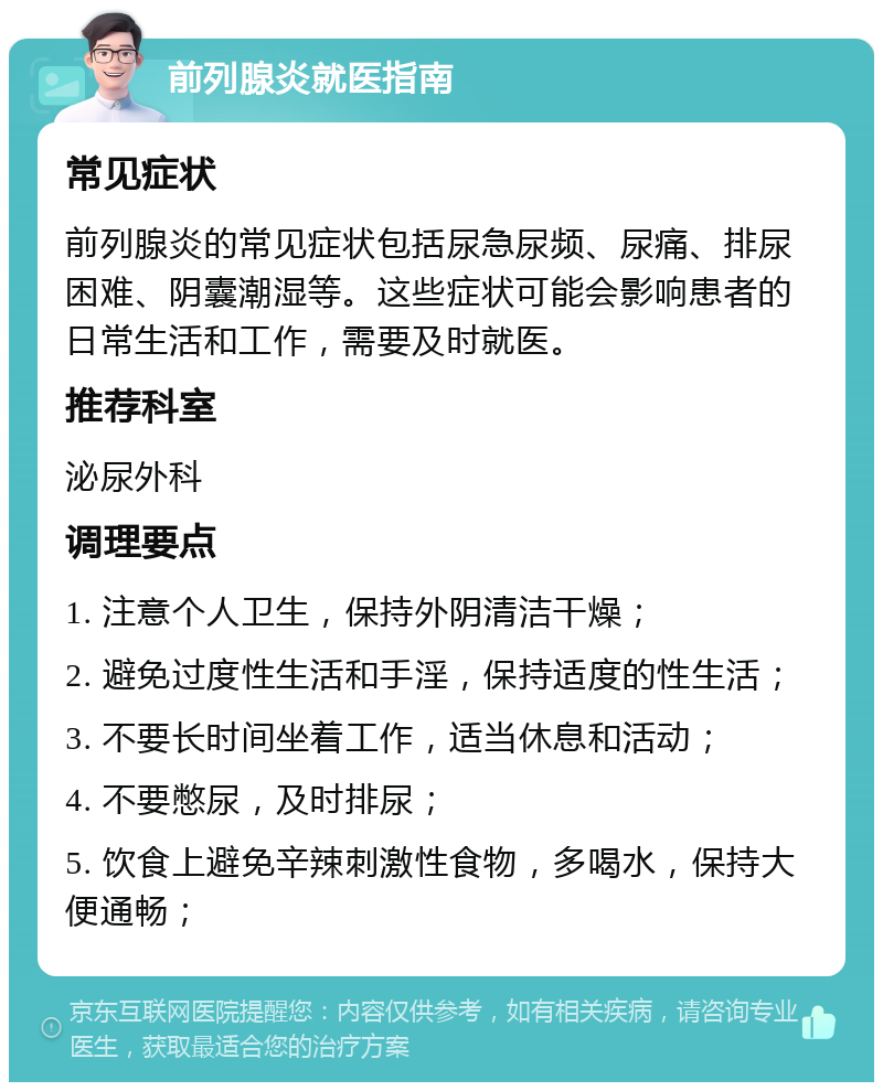 前列腺炎就医指南 常见症状 前列腺炎的常见症状包括尿急尿频、尿痛、排尿困难、阴囊潮湿等。这些症状可能会影响患者的日常生活和工作，需要及时就医。 推荐科室 泌尿外科 调理要点 1. 注意个人卫生，保持外阴清洁干燥； 2. 避免过度性生活和手淫，保持适度的性生活； 3. 不要长时间坐着工作，适当休息和活动； 4. 不要憋尿，及时排尿； 5. 饮食上避免辛辣刺激性食物，多喝水，保持大便通畅；