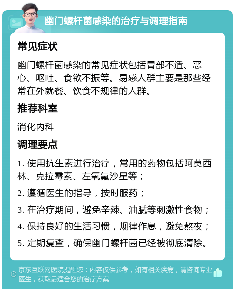 幽门螺杆菌感染的治疗与调理指南 常见症状 幽门螺杆菌感染的常见症状包括胃部不适、恶心、呕吐、食欲不振等。易感人群主要是那些经常在外就餐、饮食不规律的人群。 推荐科室 消化内科 调理要点 1. 使用抗生素进行治疗，常用的药物包括阿莫西林、克拉霉素、左氧氟沙星等； 2. 遵循医生的指导，按时服药； 3. 在治疗期间，避免辛辣、油腻等刺激性食物； 4. 保持良好的生活习惯，规律作息，避免熬夜； 5. 定期复查，确保幽门螺杆菌已经被彻底清除。