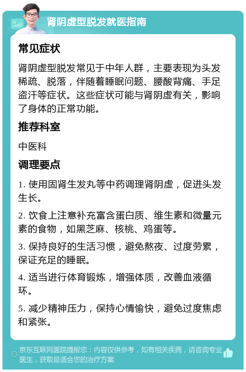 肾阴虚型脱发就医指南 常见症状 肾阴虚型脱发常见于中年人群，主要表现为头发稀疏、脱落，伴随着睡眠问题、腰酸背痛、手足盗汗等症状。这些症状可能与肾阴虚有关，影响了身体的正常功能。 推荐科室 中医科 调理要点 1. 使用固肾生发丸等中药调理肾阴虚，促进头发生长。 2. 饮食上注意补充富含蛋白质、维生素和微量元素的食物，如黑芝麻、核桃、鸡蛋等。 3. 保持良好的生活习惯，避免熬夜、过度劳累，保证充足的睡眠。 4. 适当进行体育锻炼，增强体质，改善血液循环。 5. 减少精神压力，保持心情愉快，避免过度焦虑和紧张。